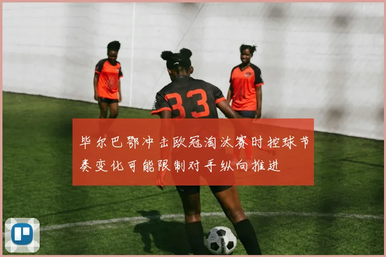 毕尔巴鄂冲击欧冠淘汰赛时控球节奏变化可能限制对手纵向推进