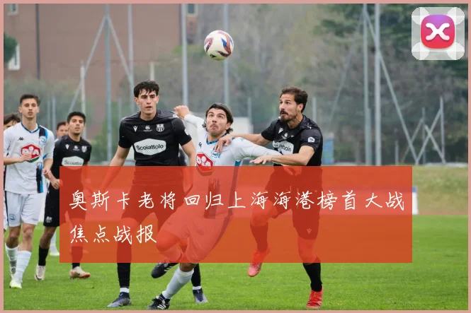 奥斯卡老将回归上海海港榜首大战焦点战报
