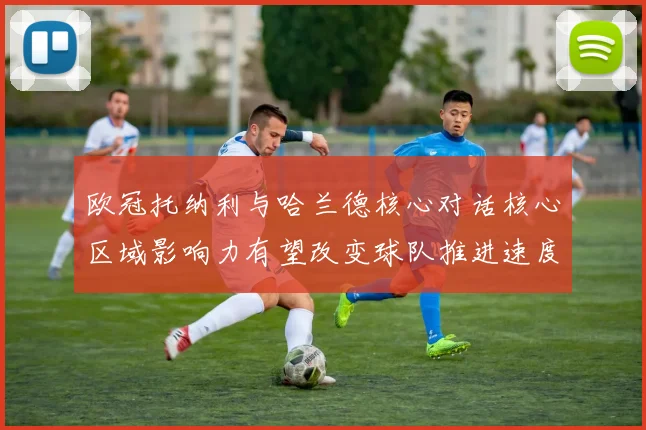 欧冠托纳利与哈兰德核心对话核心区域影响力有望改变球队推进速度