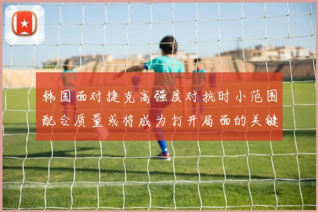 韩国面对捷克高强度对抗时小范围配合质量或将成为打开局面的关键