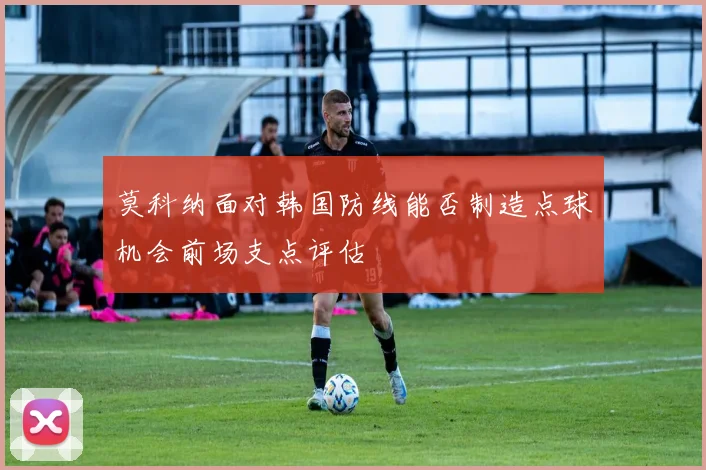 莫科纳面对韩国防线能否制造点球机会前场支点评估