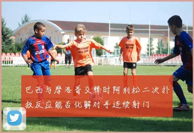 巴西与摩洛哥交锋时阿利松二次扑救反应能否化解对手连续射门
