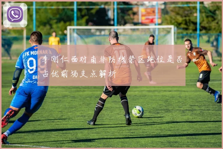 李刚仁面对南非防线禁区跑位是否占优前场支点解析