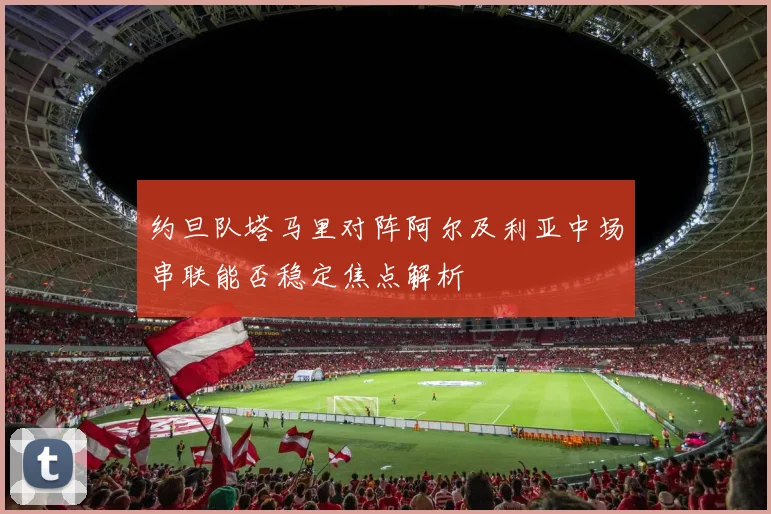 约旦队塔马里对阵阿尔及利亚中场串联能否稳定焦点解析