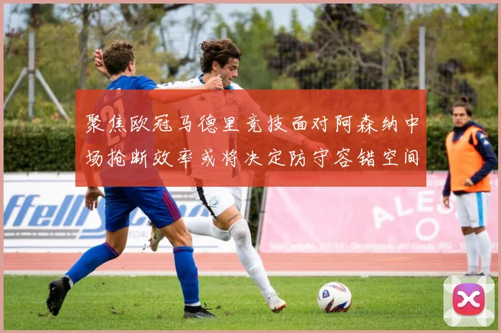 聚焦欧冠马德里竞技面对阿森纳中场抢断效率或将决定防守容错空间