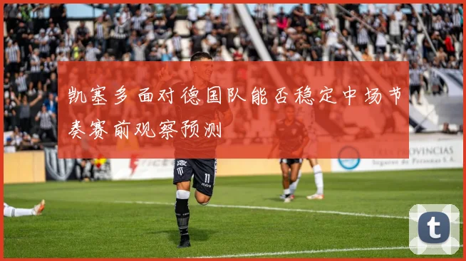 凯塞多面对德国队能否稳定中场节奏赛前观察预测