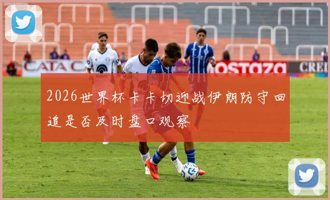 2026世界杯卡卡切迎战伊朗防守回追是否及时盘口观察