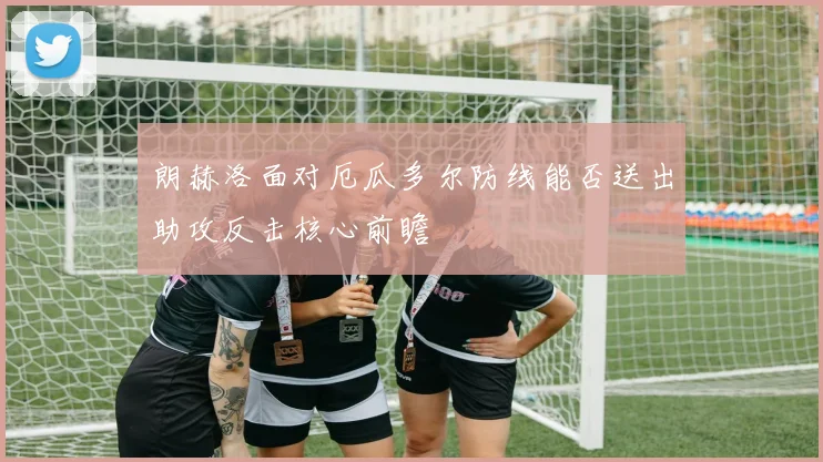 朗赫洛面对厄瓜多尔防线能否送出助攻反击核心前瞻