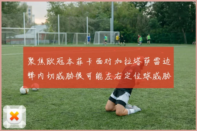 聚焦欧冠本菲卡面对加拉塔萨雷边锋内切威胁很可能左右定位球威胁