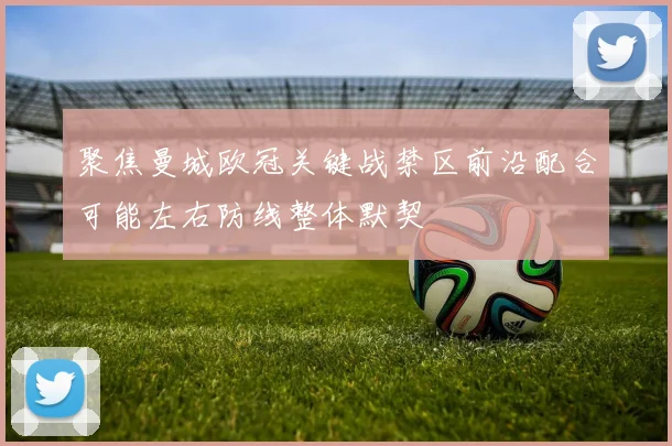 聚焦曼城欧冠关键战禁区前沿配合可能左右防线整体默契