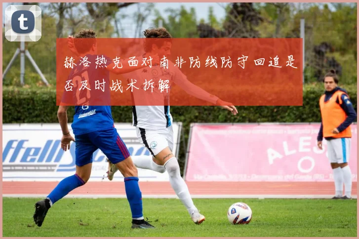 赫洛热克面对南非防线防守回追是否及时战术拆解