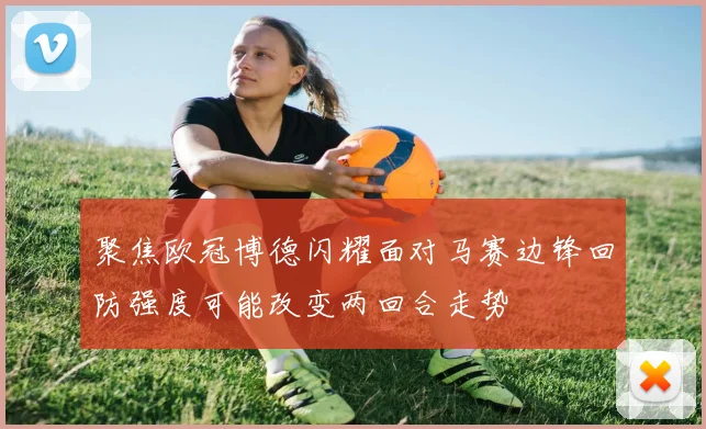 聚焦欧冠博德闪耀面对马赛边锋回防强度可能改变两回合走势