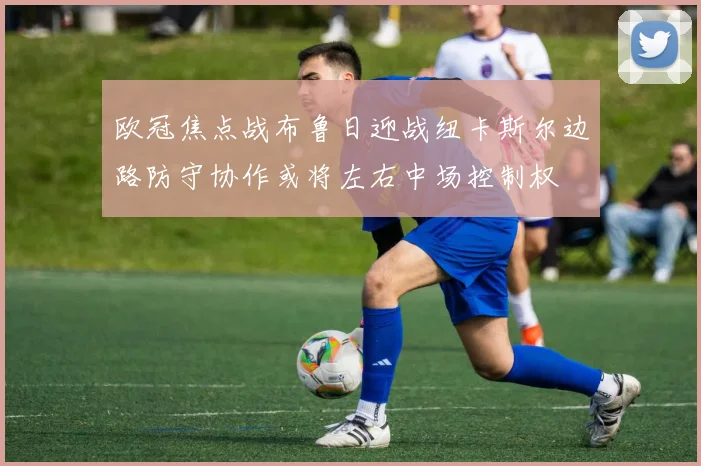欧冠焦点战布鲁日迎战纽卡斯尔边路防守协作或将左右中场控制权