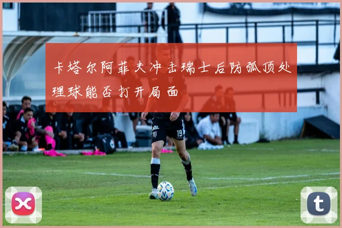 卡塔尔阿菲夫冲击瑞士后防弧顶处理球能否打开局面
