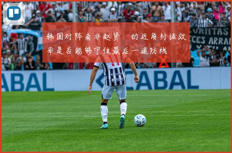 韩国对阵南非赵贤祐的近角封堵效率是否能够守住最后一道防线