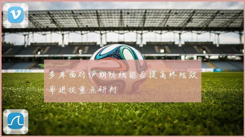 多库面对伊朗防线能否提高终结效率进攻重点研判
