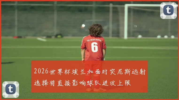 2026世界杯埃兰加面对突尼斯远射选择将直接影响球队进攻上限