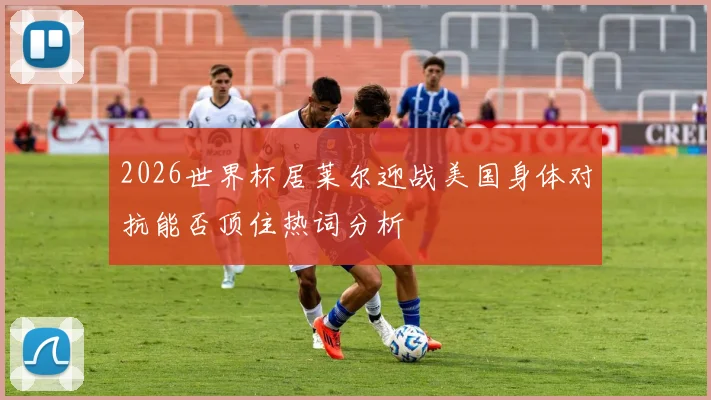 2026世界杯居莱尔迎战美国身体对抗能否顶住热词分析