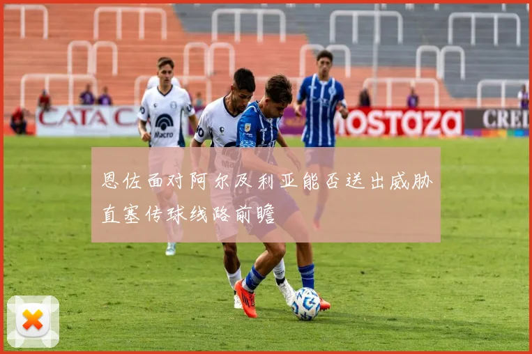 恩佐面对阿尔及利亚能否送出威胁直塞传球线路前瞻