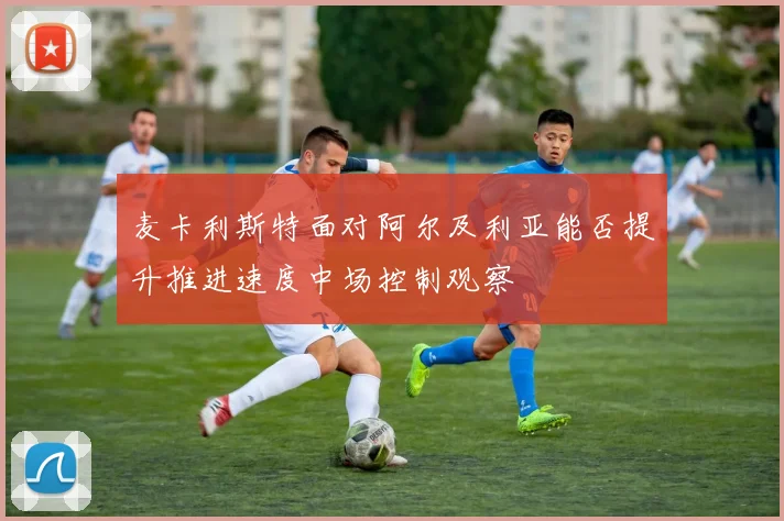 麦卡利斯特面对阿尔及利亚能否提升推进速度中场控制观察
