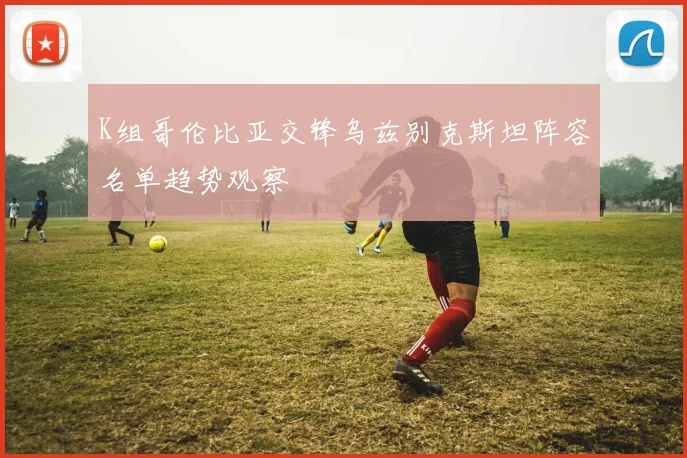 K组哥伦比亚交锋乌兹别克斯坦阵容名单趋势观察