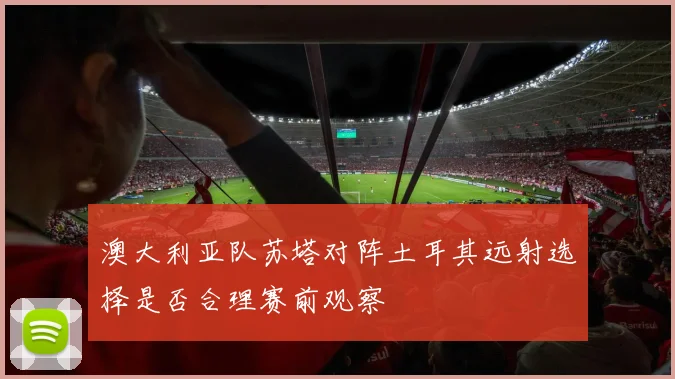 澳大利亚队苏塔对阵土耳其远射选择是否合理赛前观察