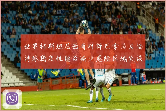 世界杯斯坦尼西奇对阵巴拿马后场持球稳定性能否减少危险区域失误