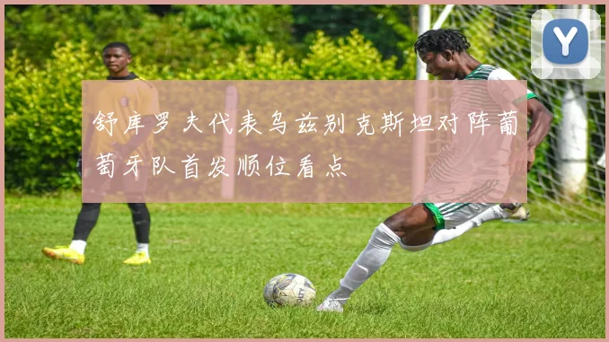 舒库罗夫代表乌兹别克斯坦对阵葡萄牙队首发顺位看点