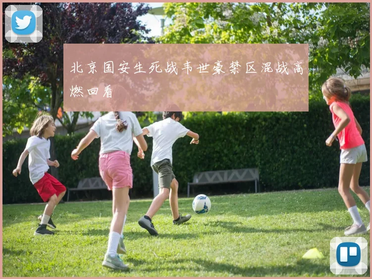 北京国安生死战韦世豪禁区混战高燃回看