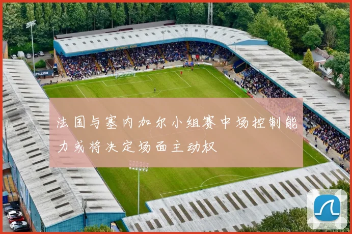 法国与塞内加尔小组赛中场控制能力或将决定场面主动权