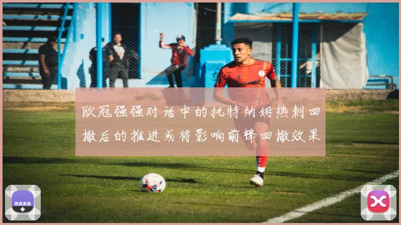 欧冠强强对话中的托特纳姆热刺回撤后的推进或将影响前锋回撤效果