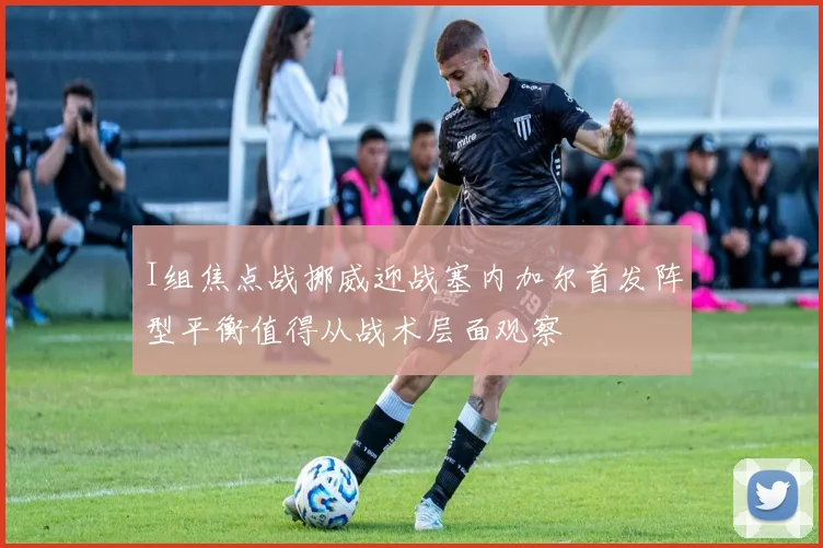 I组焦点战挪威迎战塞内加尔首发阵型平衡值得从战术层面观察