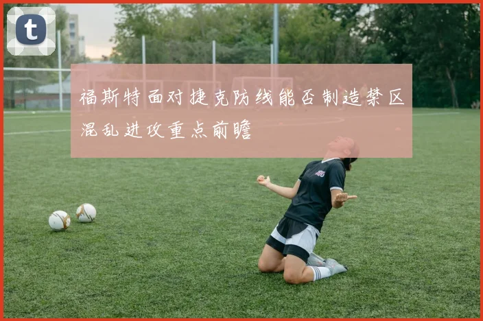 福斯特面对捷克防线能否制造禁区混乱进攻重点前瞻