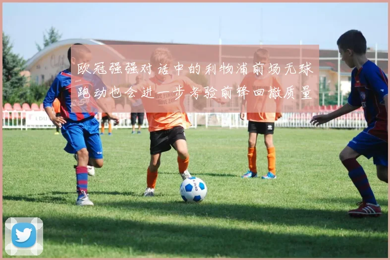 欧冠强强对话中的利物浦前场无球跑动也会进一步考验前锋回撤质量