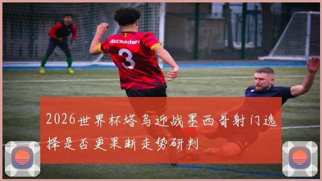 2026世界杯塔乌迎战墨西哥射门选择是否更果断走势研判
