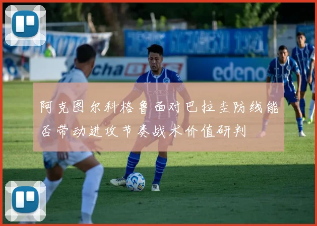阿克图尔科格鲁面对巴拉圭防线能否带动进攻节奏战术价值研判