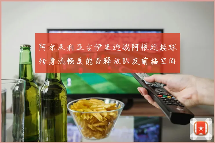 阿尔及利亚古伊里迎战阿根廷接球转身流畅度能否释放队友前插空间