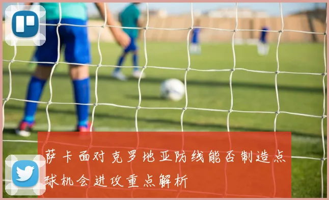 萨卡面对克罗地亚防线能否制造点球机会进攻重点解析
