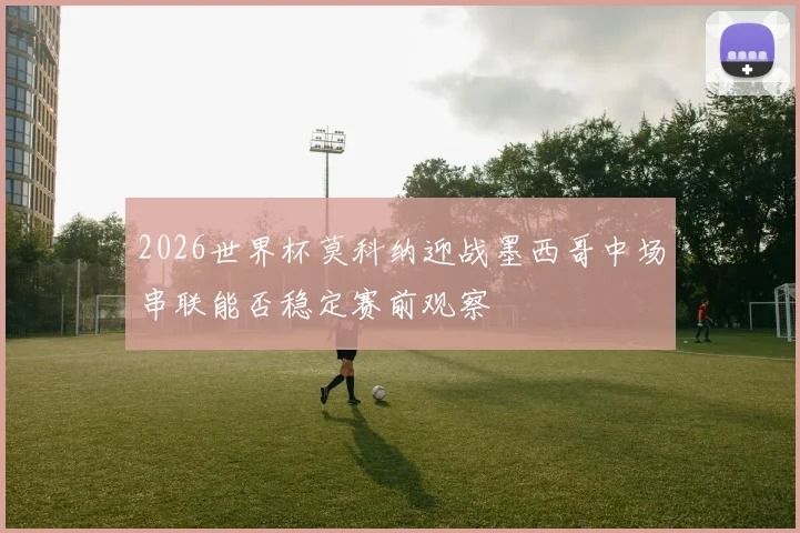 2026世界杯莫科纳迎战墨西哥中场串联能否稳定赛前观察