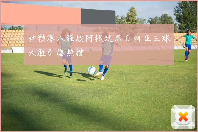 世预赛八强战阿根廷尼日利亚三球大胜引爆热搜