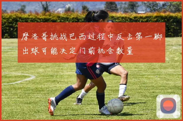 摩洛哥挑战巴西过程中反击第一脚出球可能决定门前机会数量