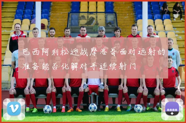巴西阿利松迎战摩洛哥面对远射的准备能否化解对手连续射门