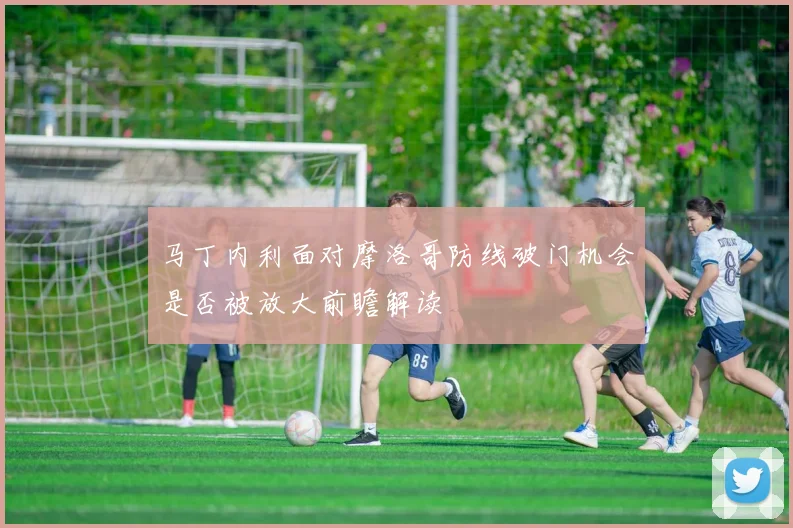 马丁内利面对摩洛哥防线破门机会是否被放大前瞻解读