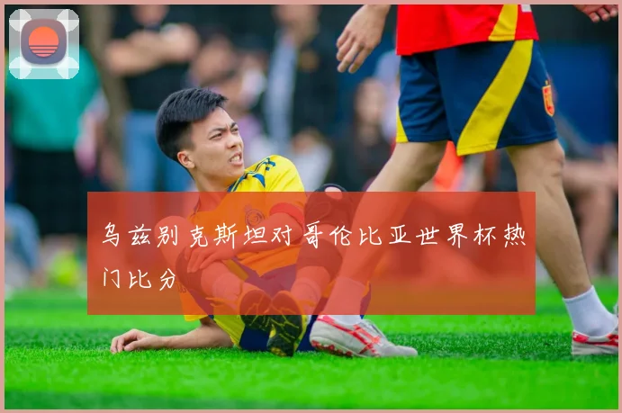 乌兹别克斯坦对哥伦比亚世界杯热门比分