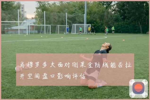肖穆罗多夫面对刚果金防线能否拉开空间盘口影响评估
