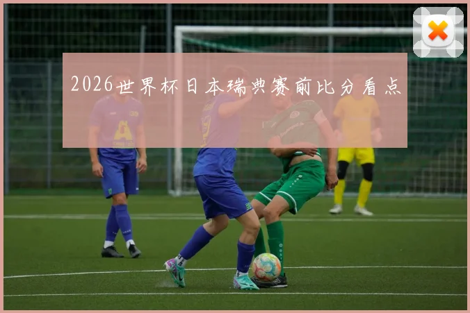 2026世界杯日本瑞典赛前比分看点