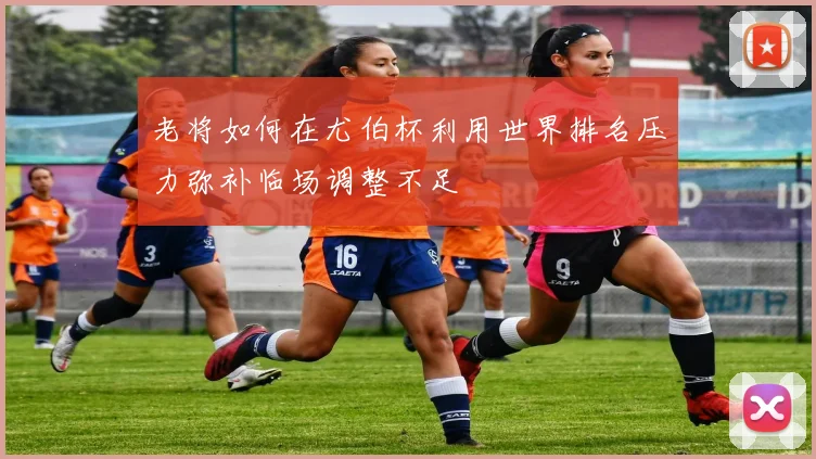 老将如何在尤伯杯利用世界排名压力弥补临场调整不足