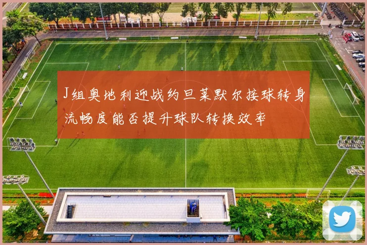 J组奥地利迎战约旦莱默尔接球转身流畅度能否提升球队转换效率