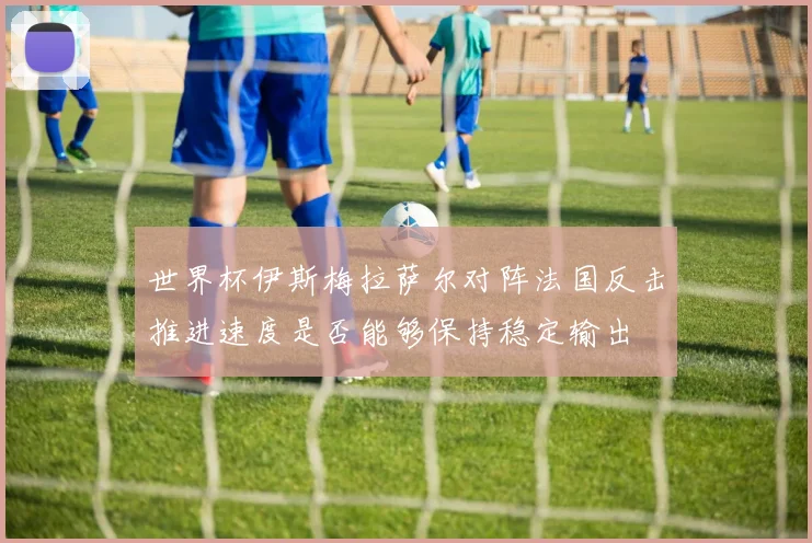 世界杯伊斯梅拉萨尔对阵法国反击推进速度是否能够保持稳定输出